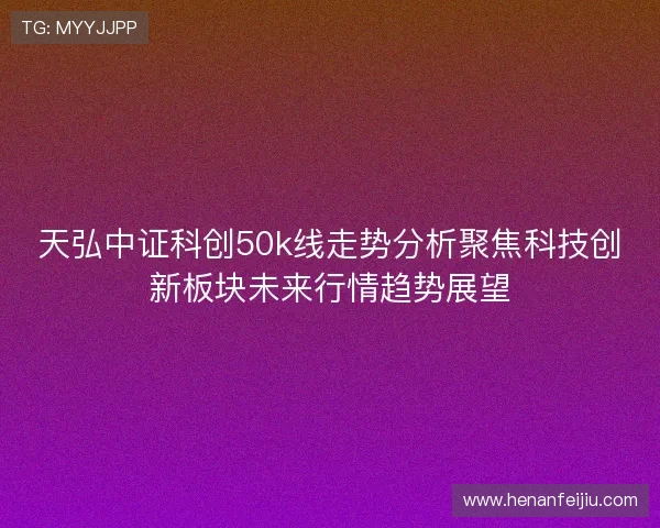 天弘中证科创50k线走势分析聚焦科技创新板块未来行情趋势展望 天弘中证科创50k线走势分析聚焦科技创新板块未来行情趋势展望